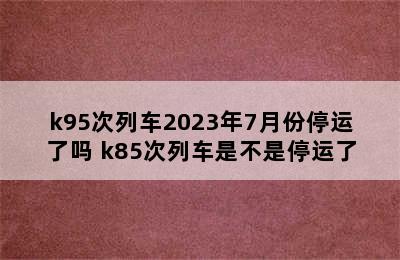 k95次列车2023年7月份停运了吗 k85次列车是不是停运了